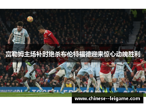 富勒姆主场补时绝杀布伦特福德迎来惊心动魄胜利 富勒姆主场补时绝杀布伦特福德迎来惊心动魄胜利