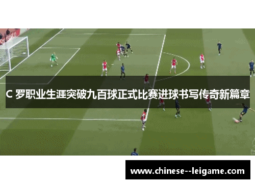C 罗职业生涯突破九百球正式比赛进球书写传奇新篇章 C 罗职业生涯突破九百球正式比赛进球书写传奇新篇章